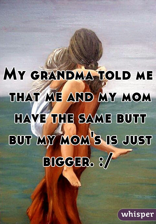 My grandma told me that me and my mom have the same butt but my mom's is just bigger. :/ 