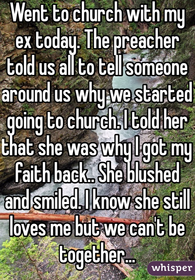 Went to church with my ex today. The preacher told us all to tell someone around us why we started going to church. I told her that she was why I got my faith back.. She blushed and smiled. I know she still loves me but we can't be together...