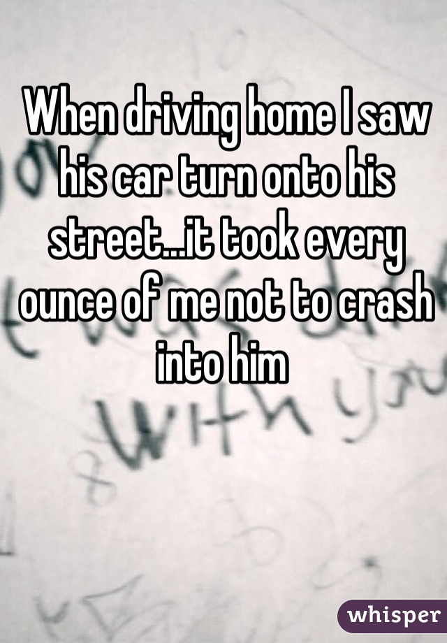 When driving home I saw his car turn onto his street...it took every ounce of me not to crash into him 