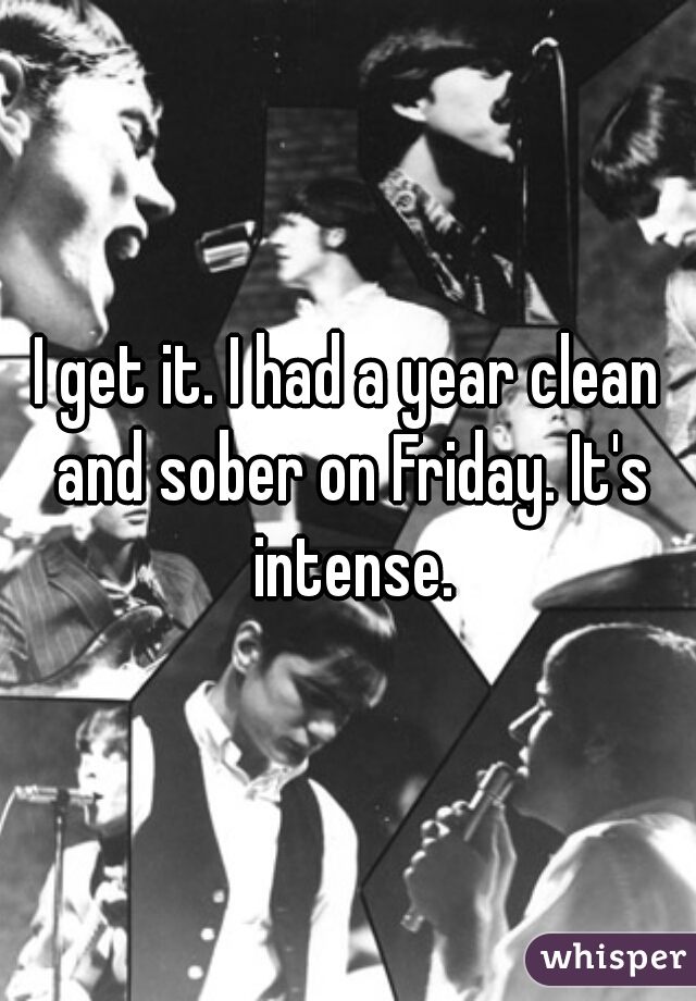 I get it. I had a year clean and sober on Friday. It's intense.