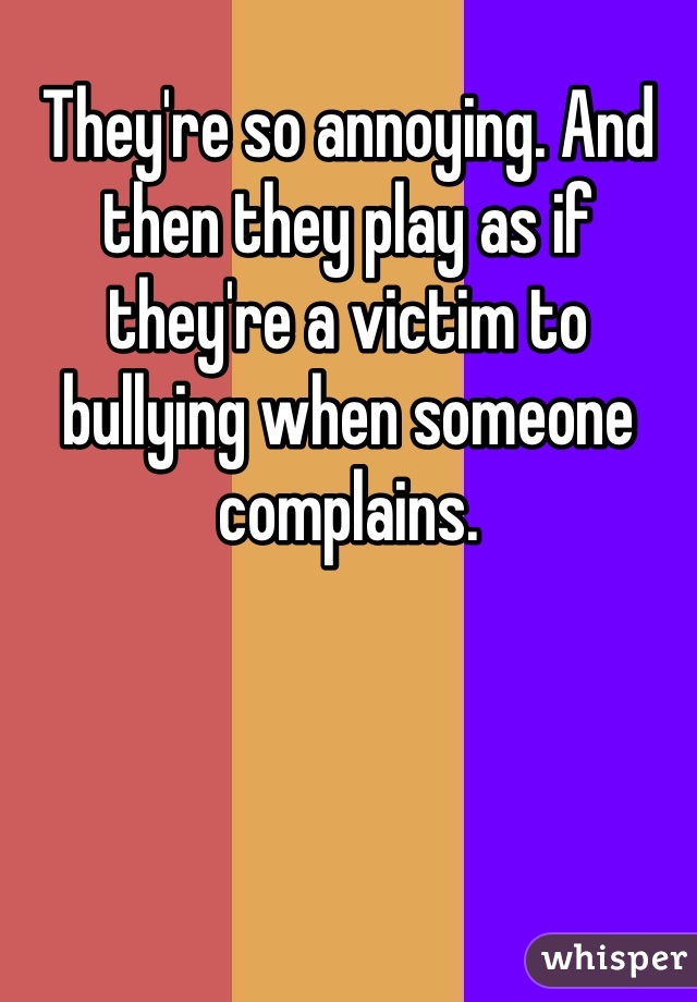 They're so annoying. And then they play as if they're a victim to bullying when someone complains.