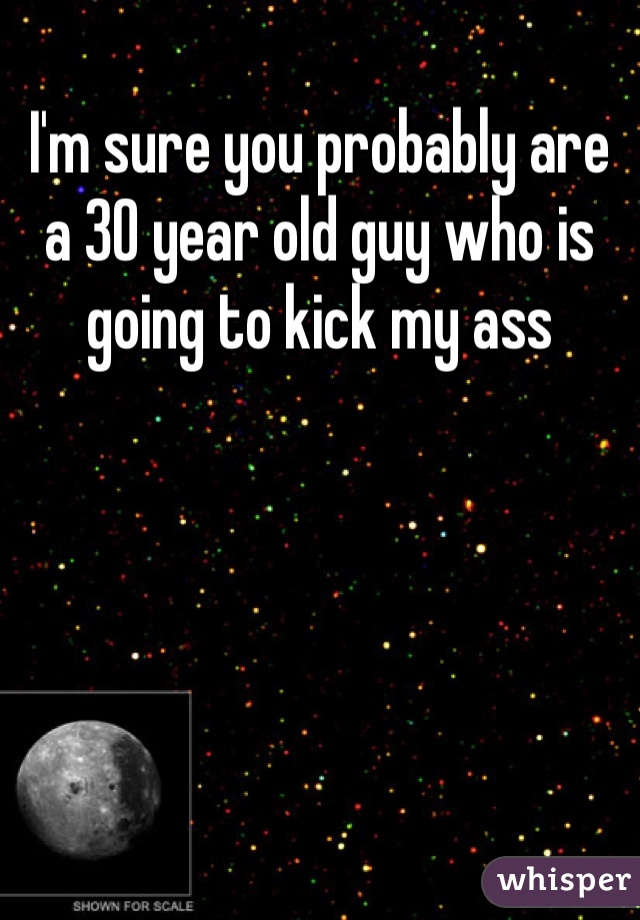 I'm sure you probably are a 30 year old guy who is going to kick my ass