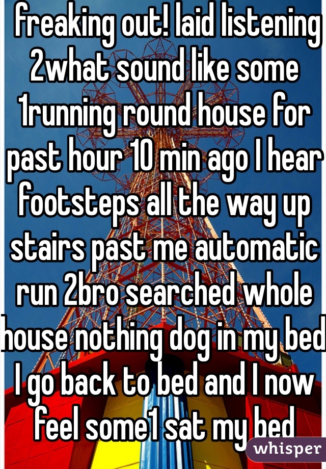  freaking out! laid listening 2what sound like some 1running round house for past hour 10 min ago I hear footsteps all the way up stairs past me automatic run 2bro searched whole house nothing dog in my bed I go back to bed and I now feel some1 sat my bed 