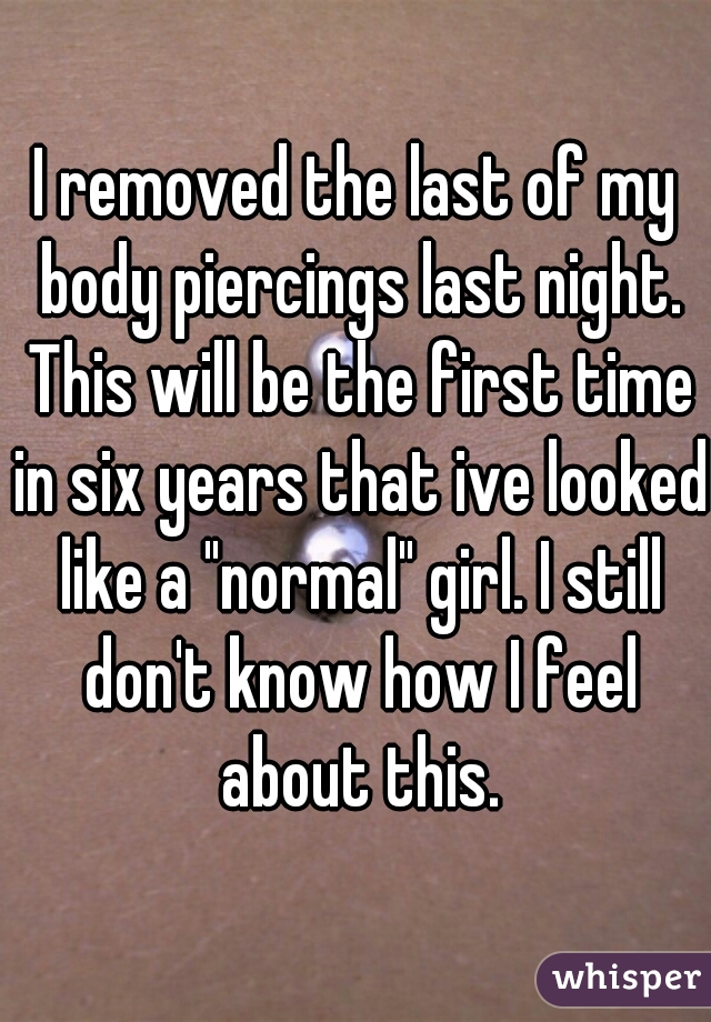 I removed the last of my body piercings last night. This will be the first time in six years that ive looked like a "normal" girl. I still don't know how I feel about this.