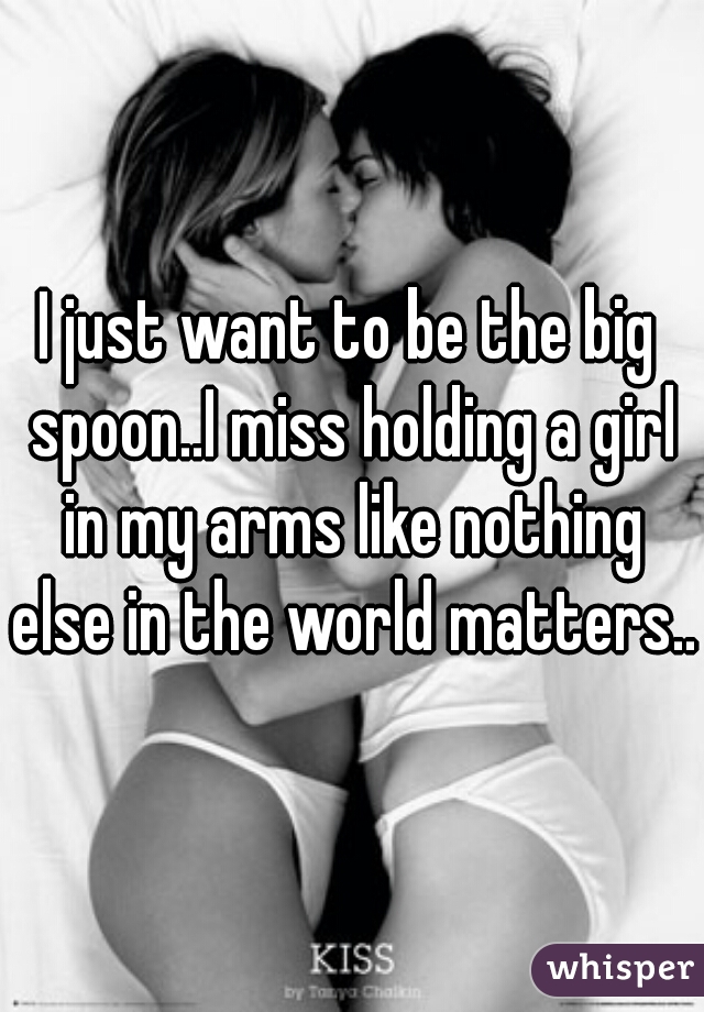 I just want to be the big spoon..I miss holding a girl in my arms like nothing else in the world matters.. 