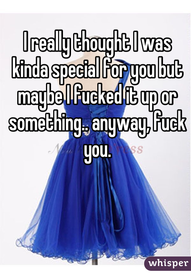 I really thought I was kinda special for you but maybe I fucked it up or something.. anyway, fuck you.