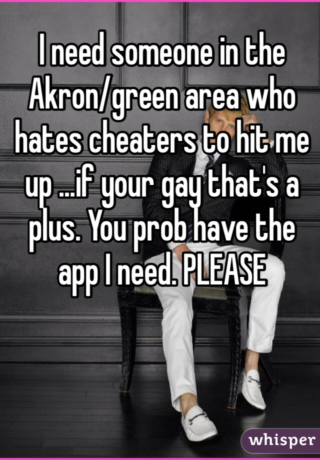 I need someone in the Akron/green area who hates cheaters to hit me up ...if your gay that's a plus. You prob have the app I need. PLEASE 