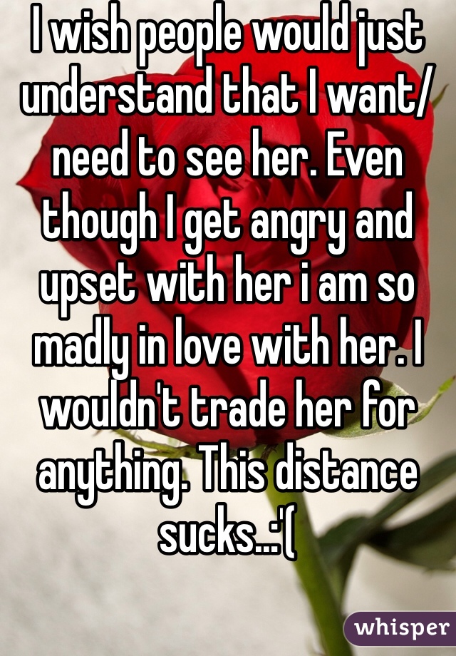 I wish people would just understand that I want/need to see her. Even though I get angry and upset with her i am so madly in love with her. I wouldn't trade her for anything. This distance sucks..:'(
