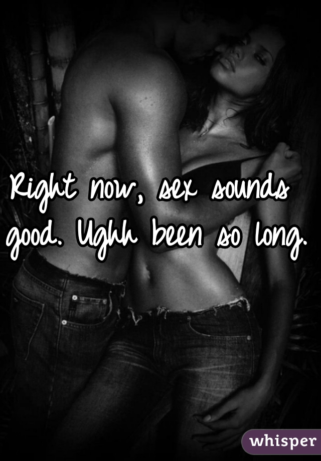 Right now, sex sounds good. Ughh been so long.