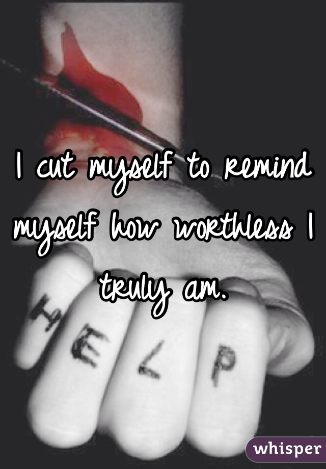 I cut myself to remind myself how worthless I truly am. 
