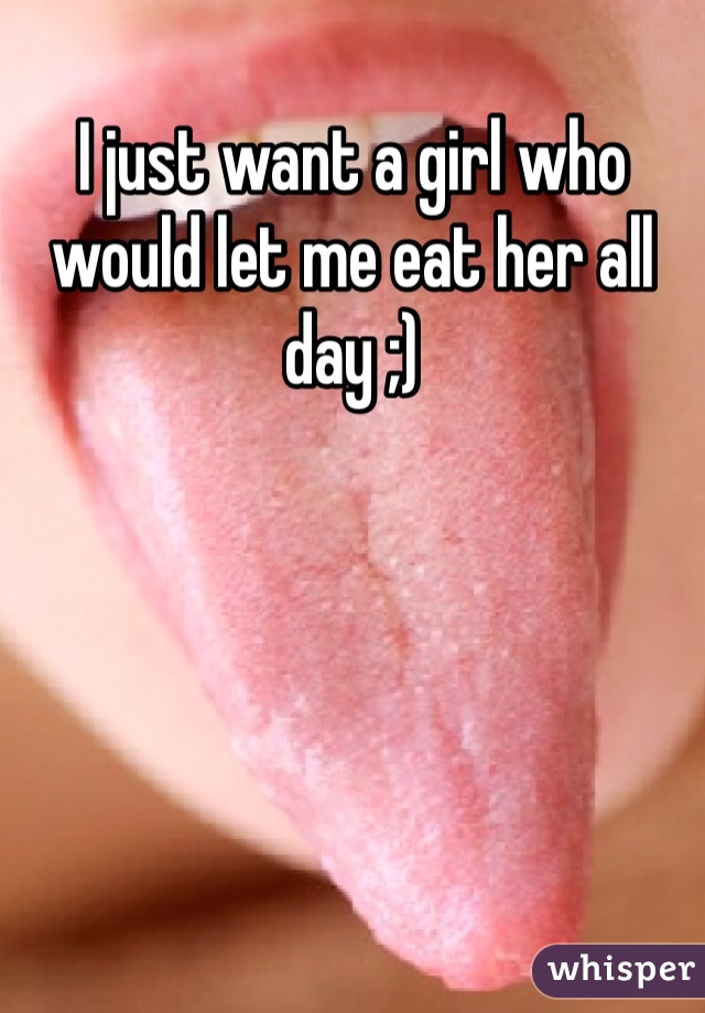 I just want a girl who would let me eat her all day ;) 
