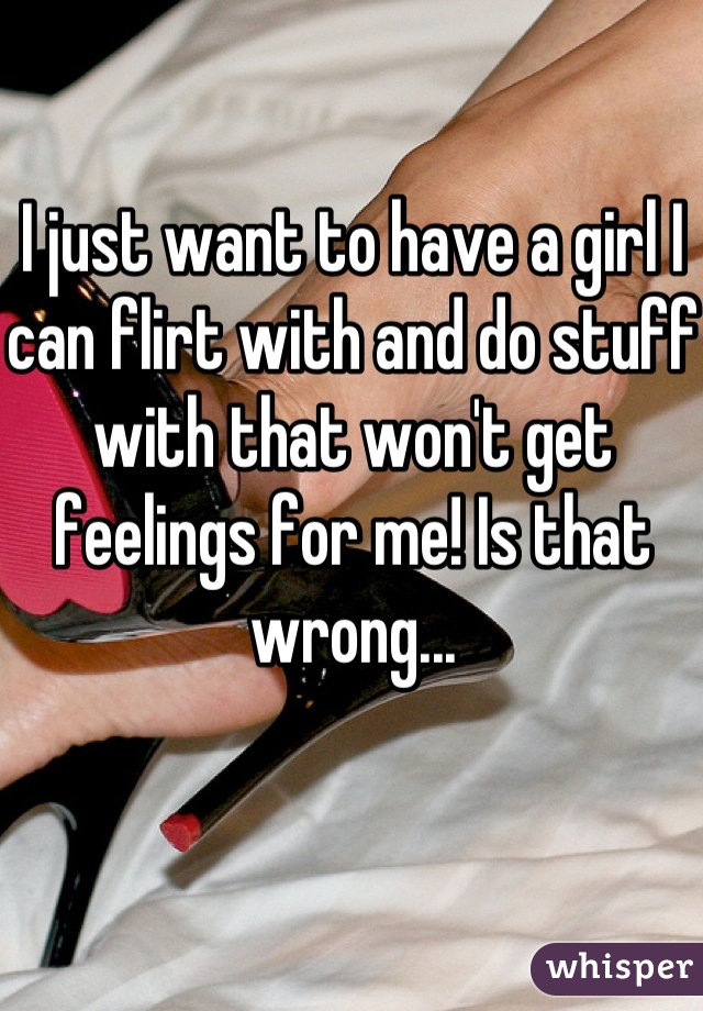 I just want to have a girl I can flirt with and do stuff with that won't get feelings for me! Is that wrong...