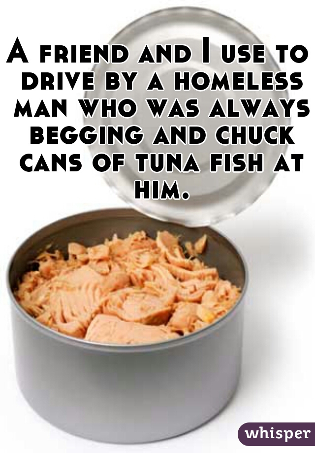 A friend and I use to drive by a homeless man who was always begging and chuck cans of tuna fish at him.