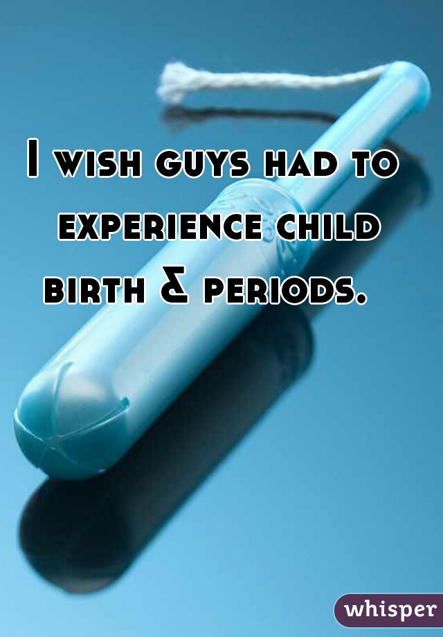 I wish guys had to experience child birth & periods.  
