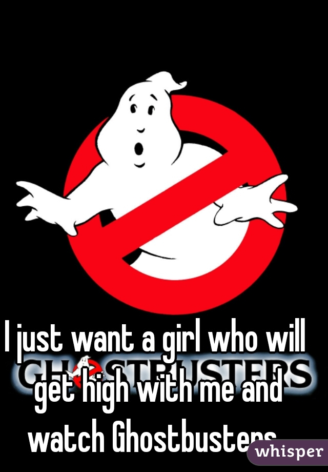 I just want a girl who will get high with me and watch Ghostbusters. 