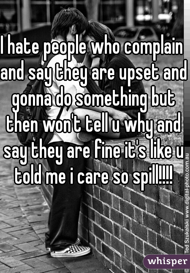 I hate people who complain and say they are upset and gonna do something but then won't tell u why and say they are fine it's like u told me i care so spill!!!!