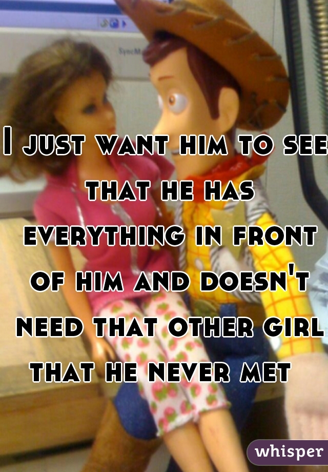 I just want him to see that he has everything in front of him and doesn't need that other girl that he never met  