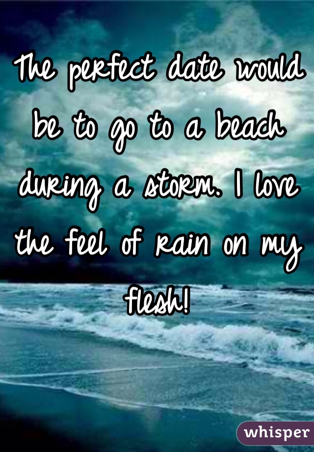 The perfect date would be to go to a beach during a storm. I love the feel of rain on my flesh!