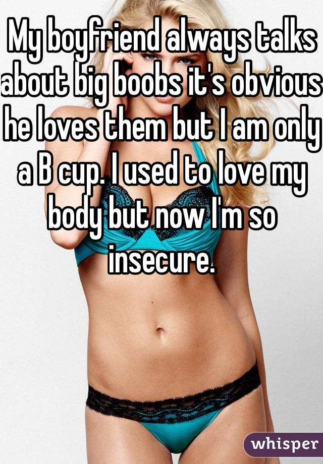 My boyfriend always talks about big boobs it's obvious he loves them but I am only a B cup. I used to love my body but now I'm so insecure. 