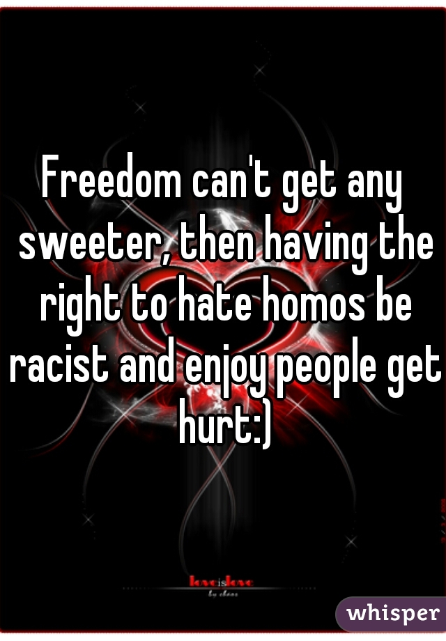 Freedom can't get any sweeter, then having the right to hate homos be racist and enjoy people get hurt:)