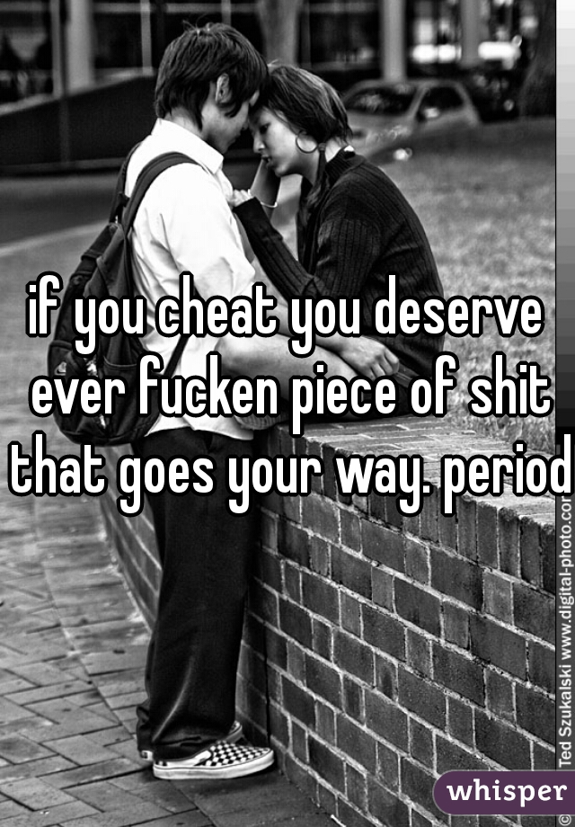 if you cheat you deserve ever fucken piece of shit that goes your way. period.