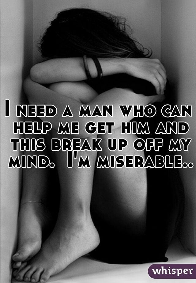 I need a man who can help me get him and this break up off my mind.  I'm miserable..