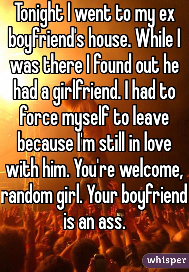 Tonight I went to my ex boyfriend's house. While I was there I found out he had a girlfriend. I had to force myself to leave because I'm still in love with him. You're welcome, random girl. Your boyfriend is an ass. 