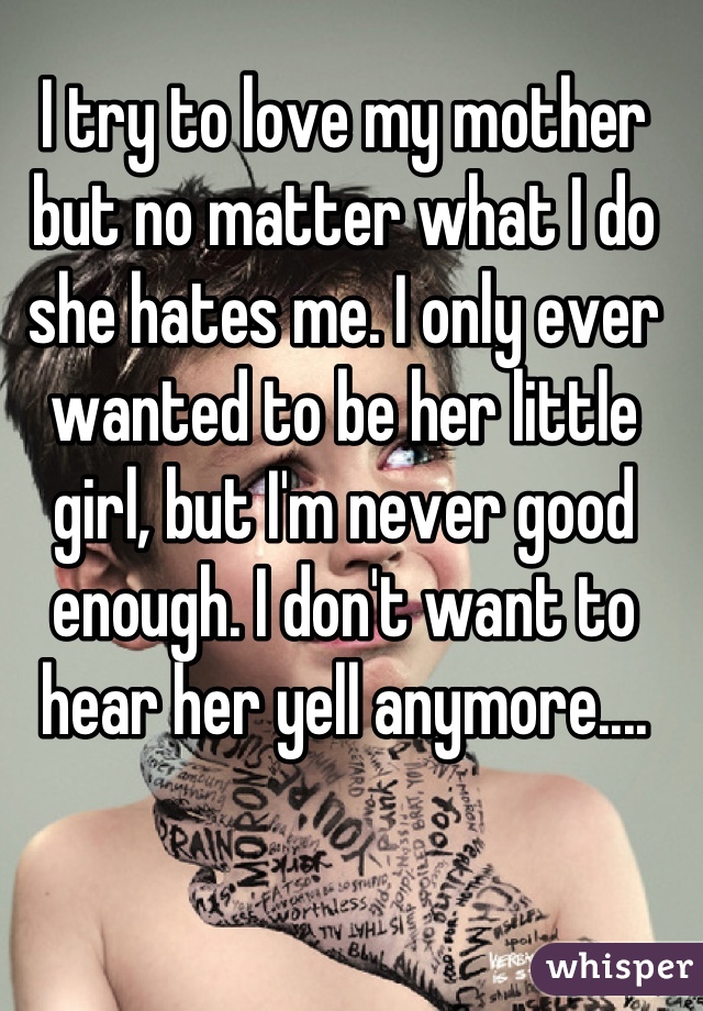 I try to love my mother but no matter what I do she hates me. I only ever wanted to be her little girl, but I'm never good enough. I don't want to hear her yell anymore....