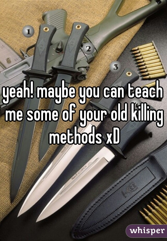 yeah! maybe you can teach me some of your old killing methods xD