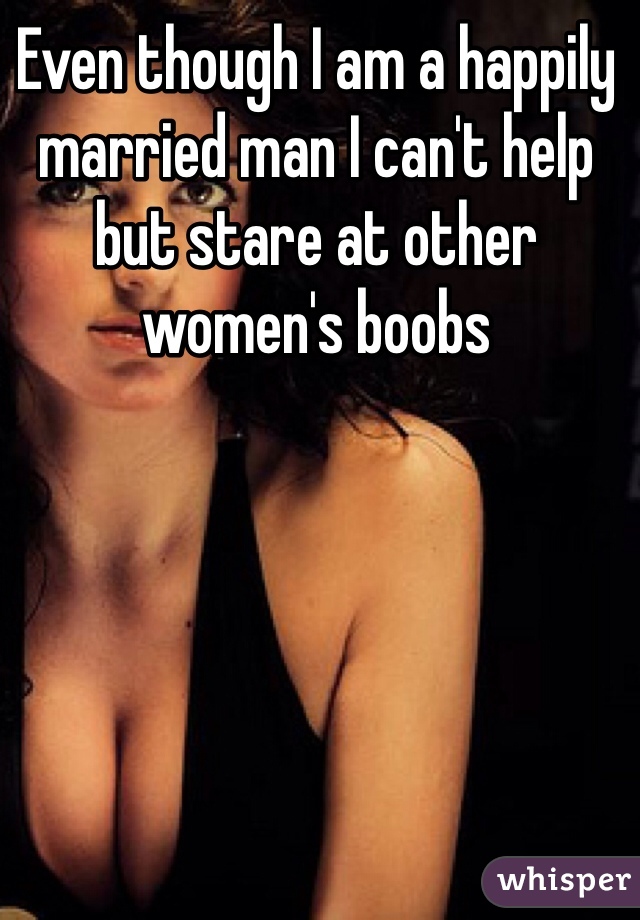 Even though I am a happily married man I can't help but stare at other women's boobs