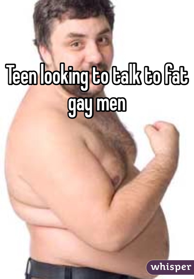 Teen looking to talk to fat gay men
