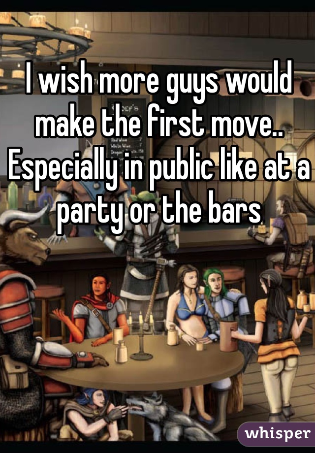 I wish more guys would make the first move..  Especially in public like at a party or the bars 