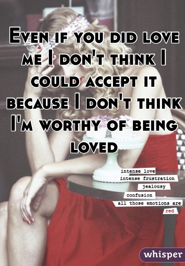 Even if you did love me I don't think I could accept it because I don't think I'm worthy of being loved 