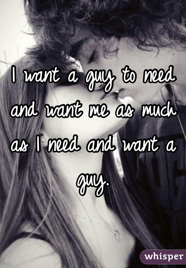 I want a guy to need and want me as much as I need and want a guy.