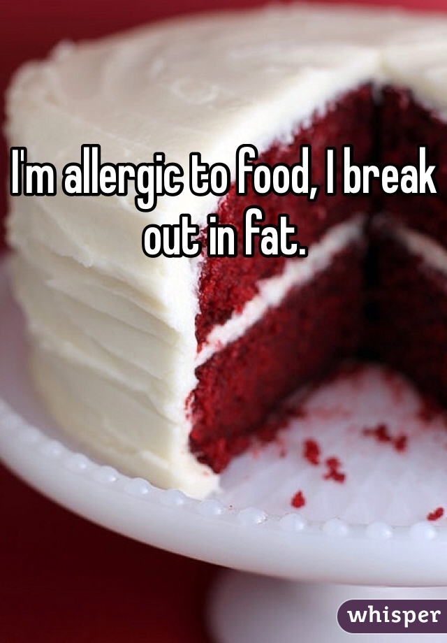 I'm allergic to food, I break out in fat. 