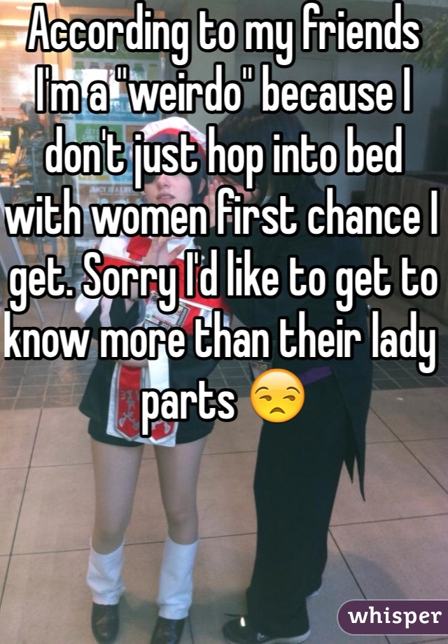 According to my friends I'm a "weirdo" because I don't just hop into bed with women first chance I get. Sorry I'd like to get to know more than their lady parts 😒