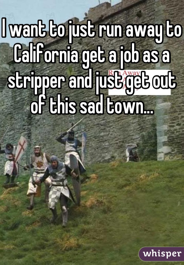 I want to just run away to California get a job as a stripper and just get out of this sad town...