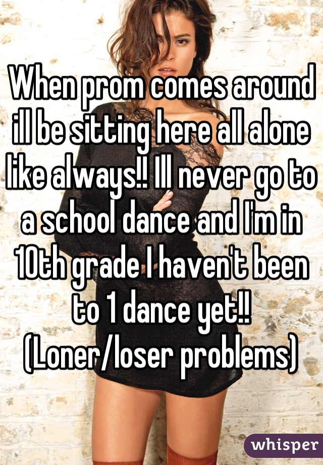 When prom comes around ill be sitting here all alone like always!! Ill never go to a school dance and I'm in 10th grade I haven't been to 1 dance yet!! (Loner/loser problems)