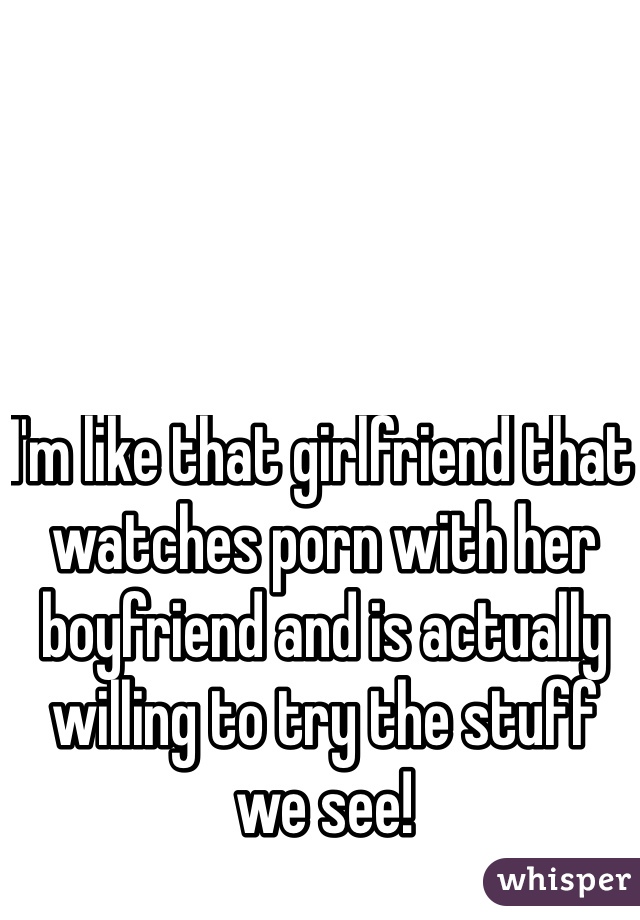 I'm like that girlfriend that watches porn with her boyfriend and is actually willing to try the stuff we see!