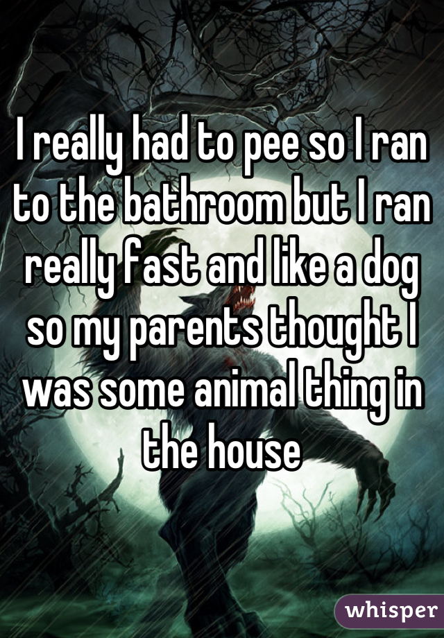 I really had to pee so I ran to the bathroom but I ran really fast and like a dog  so my parents thought I was some animal thing in the house