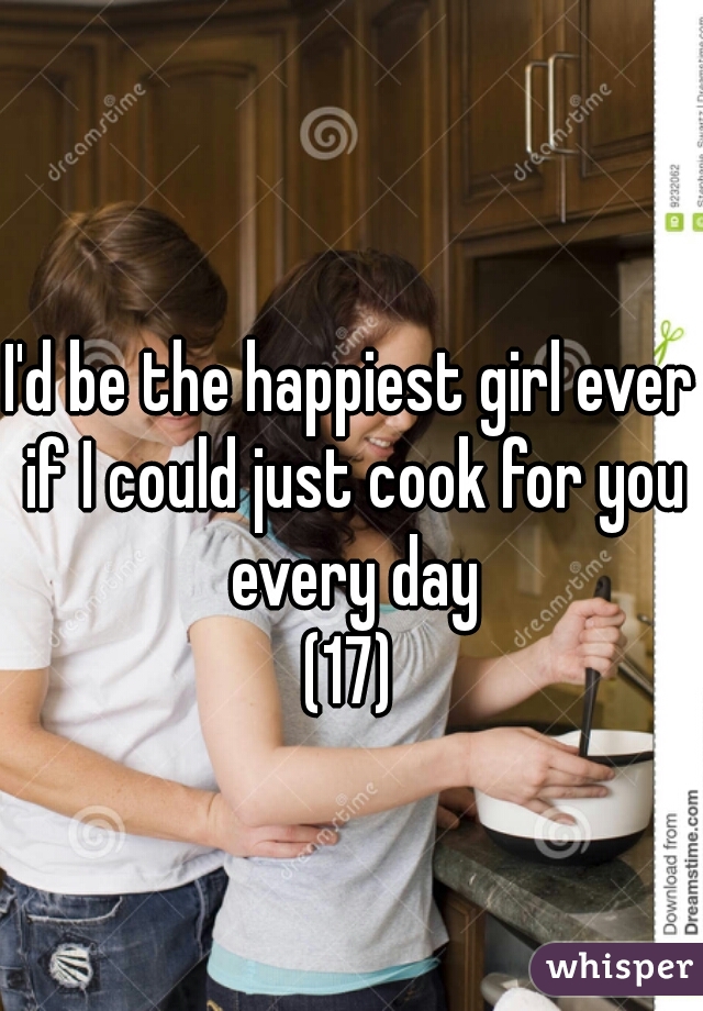 I'd be the happiest girl ever if I could just cook for you every day
 (17) 