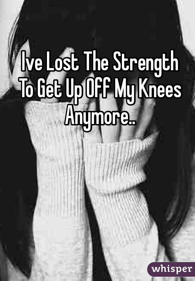Ive Lost The Strength 
To Get Up Off My Knees 
Anymore..