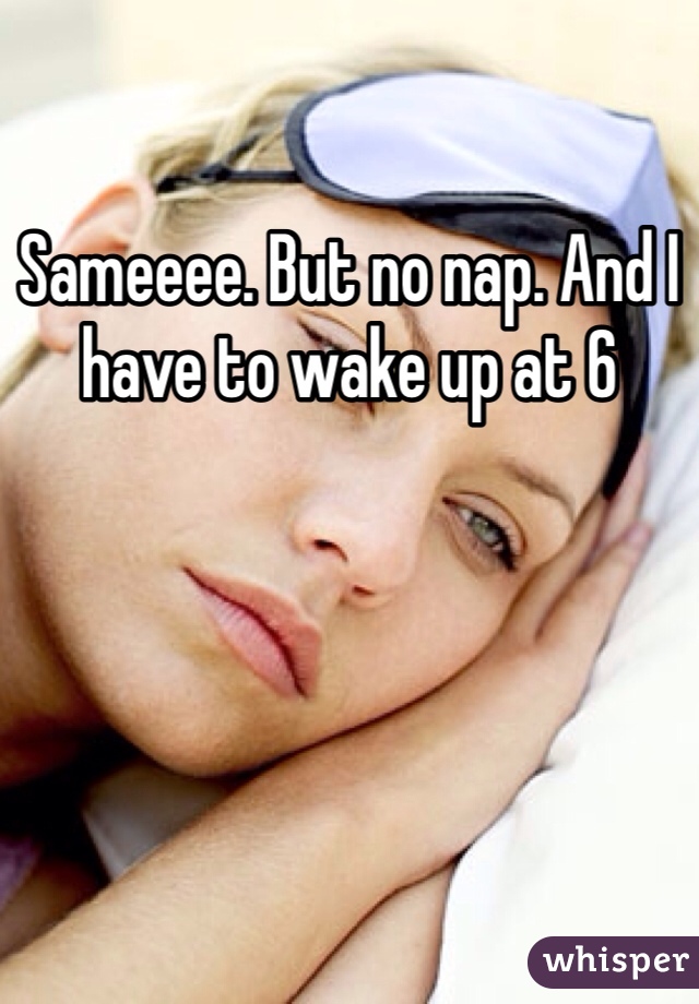 Sameeee. But no nap. And I have to wake up at 6