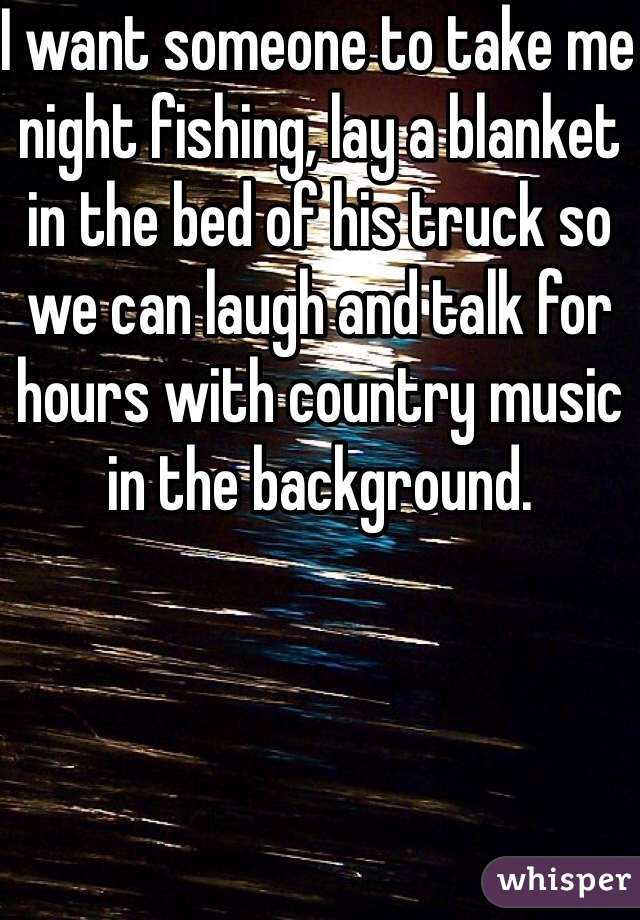 I want someone to take me night fishing, lay a blanket in the bed of his truck so we can laugh and talk for hours with country music in the background. 