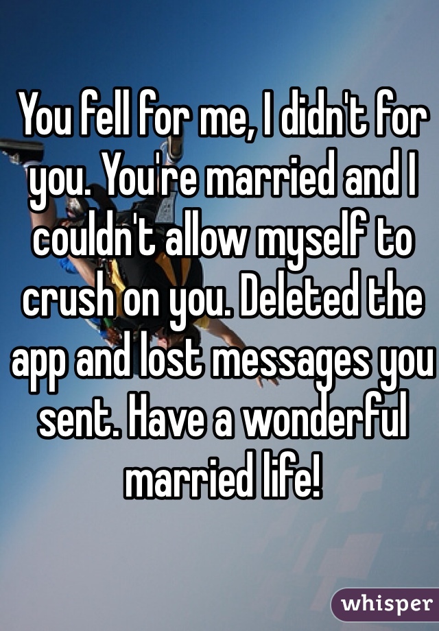 You fell for me, I didn't for you. You're married and I couldn't allow myself to crush on you. Deleted the app and lost messages you sent. Have a wonderful married life!