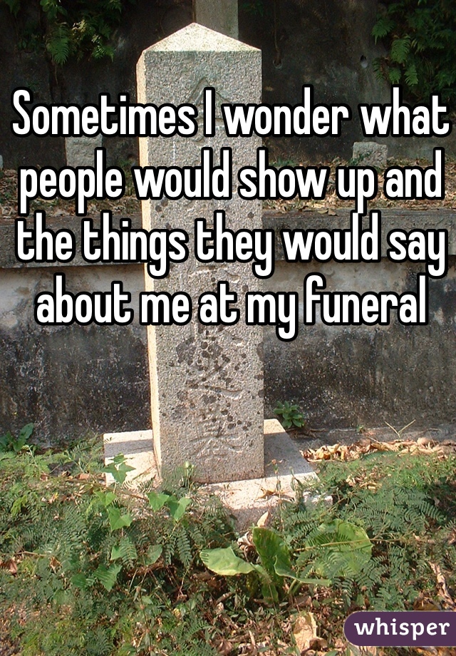 Sometimes I wonder what people would show up and the things they would say about me at my funeral