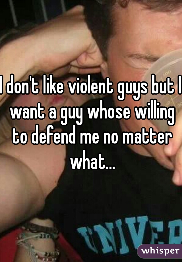 I don't like violent guys but I want a guy whose willing to defend me no matter what...
