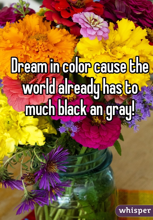 Dream in color cause the world already has to much black an gray!