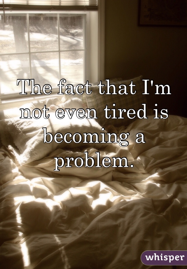 The fact that I'm not even tired is becoming a problem.