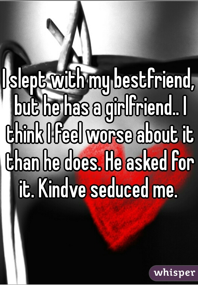 I slept with my bestfriend, but he has a girlfriend.. I think I feel worse about it than he does. He asked for it. Kindve seduced me. 